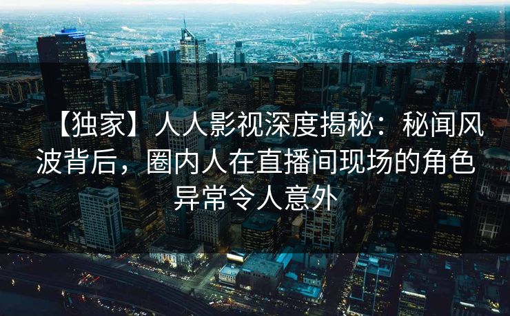 【独家】人人影视深度揭秘：秘闻风波背后，圈内人在直播间现场的角色异常令人意外