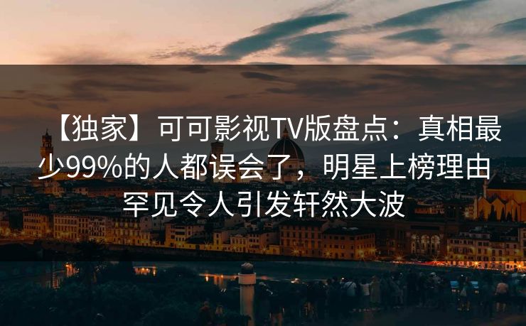 【独家】可可影视TV版盘点：真相最少99%的人都误会了，明星上榜理由罕见令人引发轩然大波