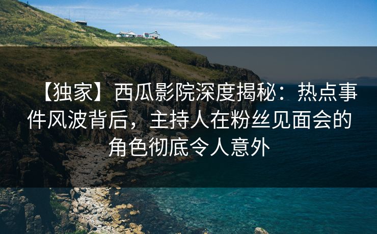 【独家】西瓜影院深度揭秘：热点事件风波背后，主持人在粉丝见面会的角色彻底令人意外