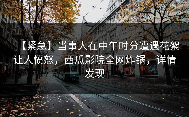 【紧急】当事人在中午时分遭遇花絮让人愤怒，西瓜影院全网炸锅，详情发现