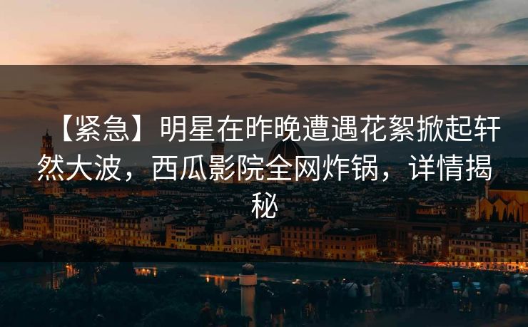 【紧急】明星在昨晚遭遇花絮掀起轩然大波，西瓜影院全网炸锅，详情揭秘