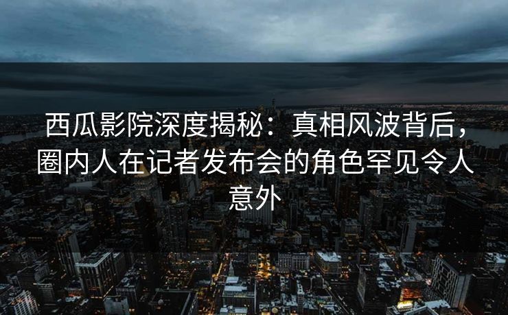 西瓜影院深度揭秘:真相风波背后,圈内人在记者发布会的角色罕见令人意外 西瓜影院深度揭秘:真相风波背后,圈内人在记者发布会的角色罕见令人意外