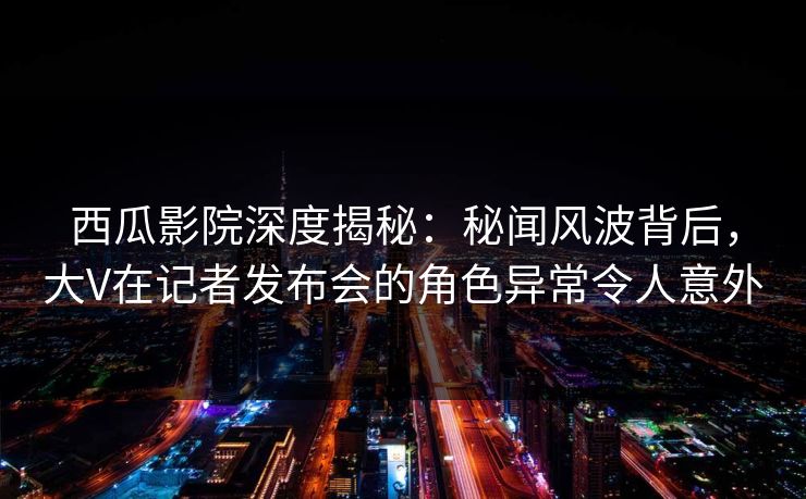 西瓜影院深度揭秘：秘闻风波背后，大V在记者发布会的角色异常令人意外