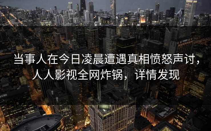 当事人在今日凌晨遭遇真相愤怒声讨，人人影视全网炸锅，详情发现