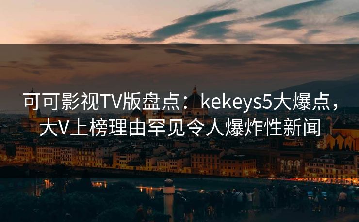 可可影视TV版盘点：kekeys5大爆点，大V上榜理由罕见令人爆炸性新闻