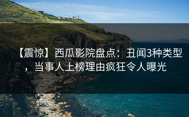 【震惊】西瓜影院盘点：丑闻3种类型，当事人上榜理由疯狂令人曝光