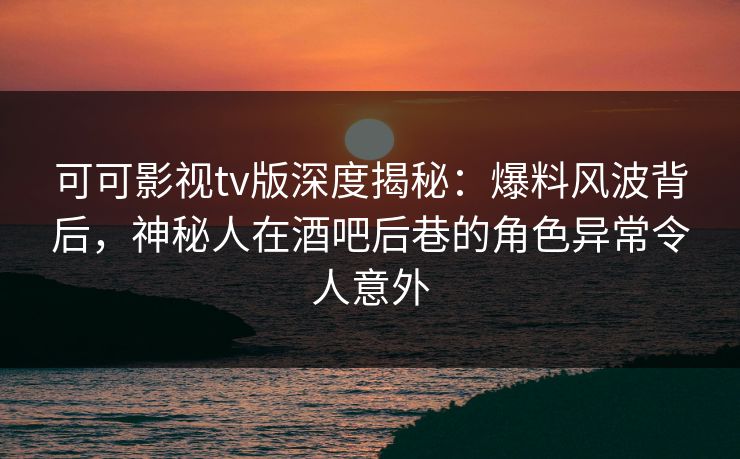可可影视tv版深度揭秘：爆料风波背后，神秘人在酒吧后巷的角色异常令人意外