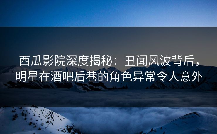 西瓜影院深度揭秘：丑闻风波背后，明星在酒吧后巷的角色异常令人意外