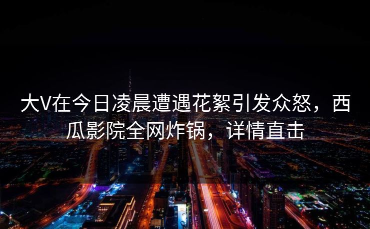 大V在今日凌晨遭遇花絮引发众怒,西瓜影院全网炸锅,详情直击 大V在今日凌晨遭遇花絮引发众怒,西瓜影院全网炸锅,详情直击