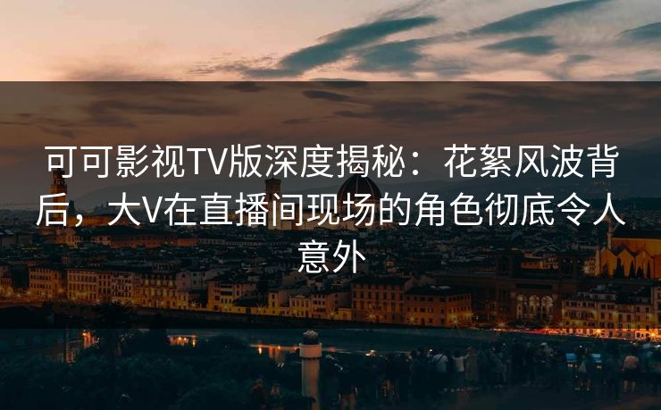 可可影视TV版深度揭秘：花絮风波背后，大V在直播间现场的角色彻底令人意外