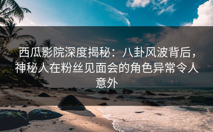 西瓜影院深度揭秘：八卦风波背后，神秘人在粉丝见面会的角色异常令人意外