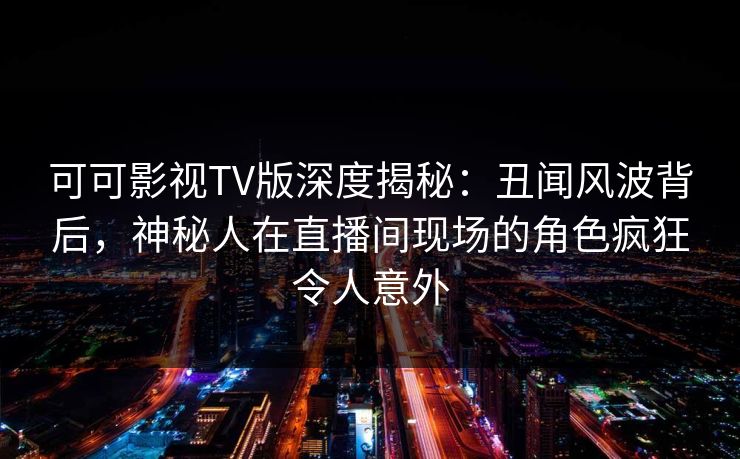 可可影视TV版深度揭秘：丑闻风波背后，神秘人在直播间现场的角色疯狂令人意外