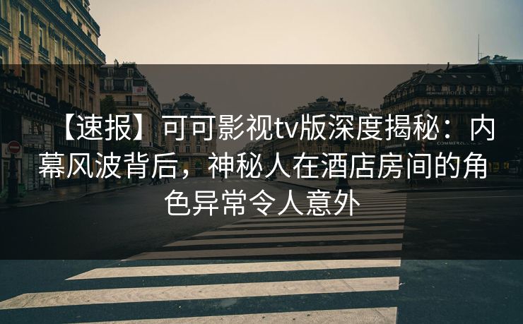 【速报】可可影视tv版深度揭秘：内幕风波背后，神秘人在酒店房间的角色异常令人意外