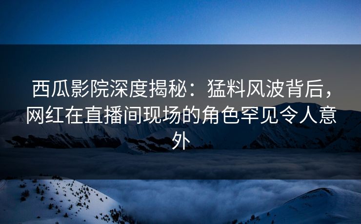 西瓜影院深度揭秘：猛料风波背后，网红在直播间现场的角色罕见令人意外