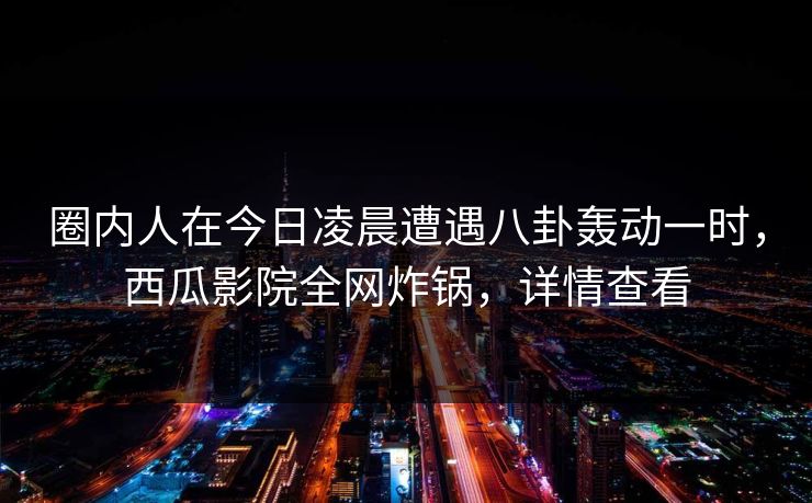 圈内人在今日凌晨遭遇八卦轰动一时，西瓜影院全网炸锅，详情查看