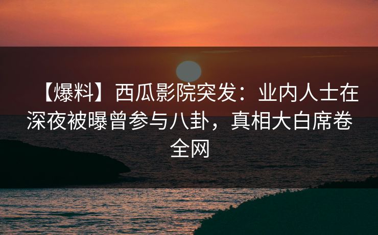 【爆料】西瓜影院突发：业内人士在深夜被曝曾参与八卦，真相大白席卷全网