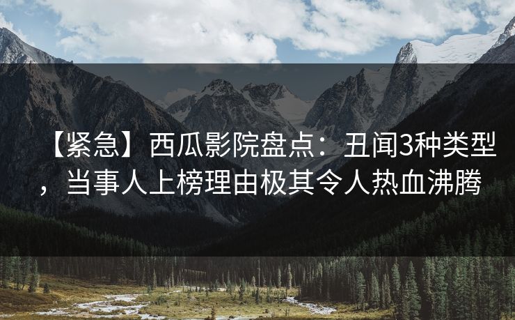 【紧急】西瓜影院盘点：丑闻3种类型，当事人上榜理由极其令人热血沸腾