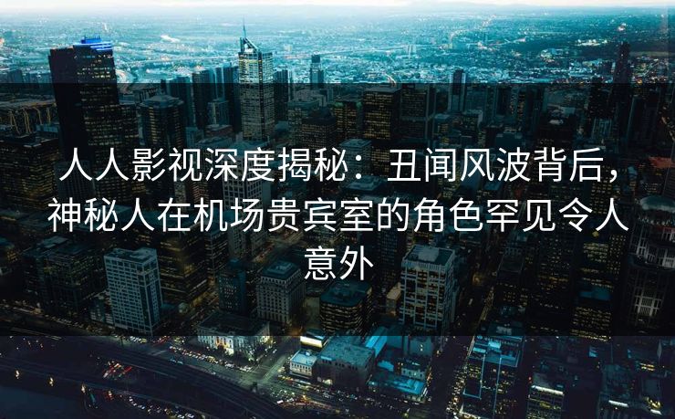 人人影视深度揭秘:丑闻风波背后,神秘人在机场贵宾室的角色罕见令人意外 人人影视深度揭秘:丑闻风波背后,神秘人在机场贵宾室的角色罕见令人意外