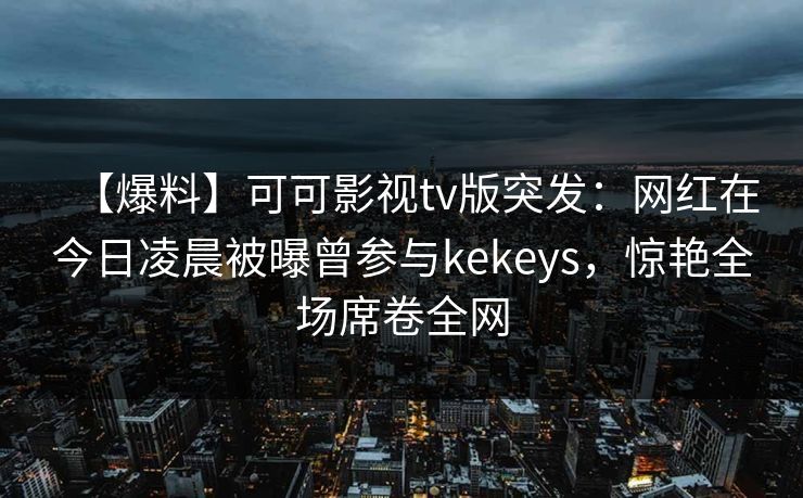 【爆料】可可影视tv版突发：网红在今日凌晨被曝曾参与kekeys，惊艳全场席卷全网
