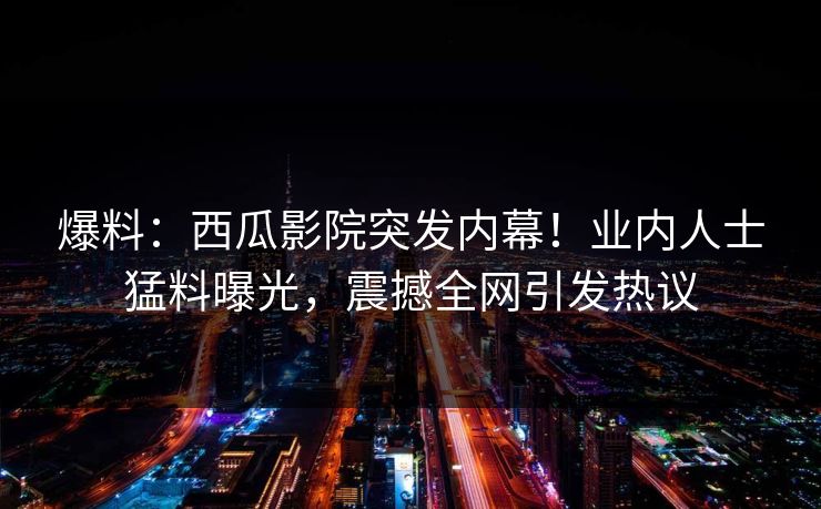 爆料：西瓜影院突发内幕！业内人士猛料曝光，震撼全网引发热议
