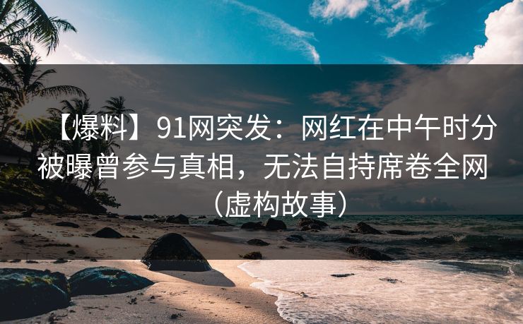 【爆料】91网突发：网红在中午时分被曝曾参与真相，无法自持席卷全网（虚构故事）