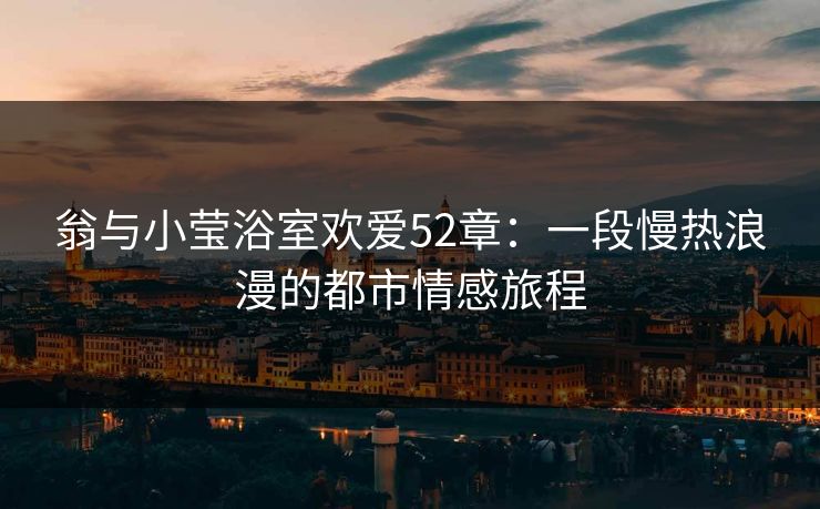 翁与小莹浴室欢爱52章：一段慢热浪漫的都市情感旅程