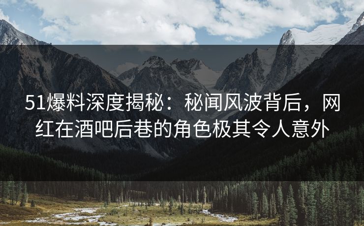 51爆料深度揭秘：秘闻风波背后，网红在酒吧后巷的角色极其令人意外