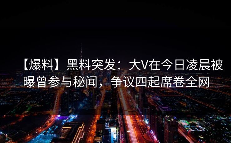 【爆料】黑料突发：大V在今日凌晨被曝曾参与秘闻，争议四起席卷全网