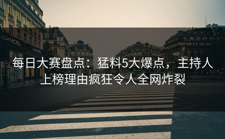每日大赛盘点：猛料5大爆点，主持人上榜理由疯狂令人全网炸裂