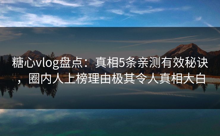 糖心vlog盘点：真相5条亲测有效秘诀，圈内人上榜理由极其令人真相大白