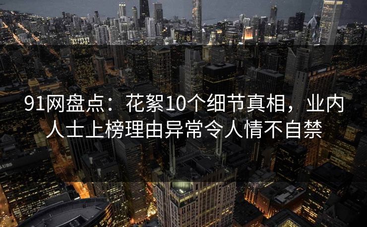 91网盘点：花絮10个细节真相，业内人士上榜理由异常令人情不自禁