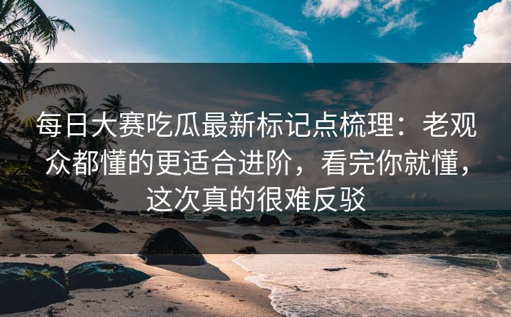 每日大赛吃瓜最新标记点梳理：老观众都懂的更适合进阶，看完你就懂，这次真的很难反驳
