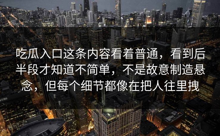 吃瓜入口这条内容看着普通，看到后半段才知道不简单，不是故意制造悬念，但每个细节都像在把人往里拽