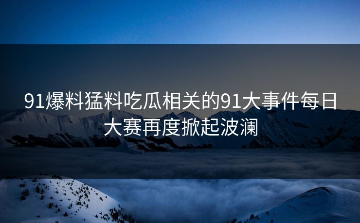 91爆料猛料吃瓜相关的91大事件每日大赛再度掀起波澜